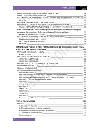 Junio de
                                                                   INSTALACIONES I
                                                                                              2011

      ACOMETIDAS DOMICILIARIAS E INSTALACION (DIAM. Ø 3”X ¾”)______________________________        88
      CAMARA DE VALVULA TIPO DE HORMIGON ______________________________________________            89
      INSTALACION DE VALVULAS DE FFD Ø 3”. JUNTA RAPIDA Y ACCESORIOS DE PVC DE AGUA POTABLE        91
        MEDICIÓN _______________________________________________________________________           92
      PROVISION. VALVULA FFD DE Ø 75 MM JUNTA RAPIDA _____________________________________         92
      PROVISIÓN E INSTALACIÓN DE ACCESORIOS ACOMETIDAS PARA AGUA POTABLE ________________          94
        PRUEBAS HIDRAULICAS PARA TUBERIAS DE Ø 50 A 100 MM. DE AGUA POTABLE ______________         95
      Este ítem se refiere a las diferentes pruebas hidráulicas que deben realizarse para
      comprobar las condiciones de los materiales y del trabajo realizado. __________________      95
        MATERIALES, HERRAMIENTA Y EQUIPO _______________________________________________           95
      INSTALACIÓN DE TUBERÍA DE Ø 50 A Ø 200 MM. Y ACCESORIOS DE PVC _______________________       98
        MATERIALES, HERRAMIENTAS Y EQUIPO ______________________________________________           98
        PROCEDIMIENTO PARA LA EJECUCIÓN ________________________________________________           98
        MEDICIÓN _______________________________________________________________________           99

    INSTALACIÓN DE TUBERÍA DE AGUA POTABLE PROVISIÓN DE TUBERÍAS PVC CLASE 9 JUNTA
    RÁPIDA Ø 75 MM. PARA AGUA POTABLE_________________________________________ 100
      MATERIALES, HERRAMIENTAS Y EQUIPO ________________________________________________          100
        FORMA DE PAGO ________________________________________________________________            101
      CALCULO DEL SISTEMA DE AGUA FRIA Y CALIENTE ________________________________________        101
        APARATOS DE USO PRIVADO: ______________________________________________________           102
        APARATOS DE USO PÚBLICO: _______________________________________________________          102
      CRITERIOS PARA EL CÁLCULO DE LAS REDES DE DISTRIBUCION ______________________________       102
      PROCEDIMIENTO DE CÁLCULO ________________________________________________________           103
      SERVICIOS DE AGUA CALIENTE ________________________________________________________         103
      METODOLOGIA Y CONSIDERACIONES __________________________________________________            104
        CÁLCULO Y RESULTADOS __________________________________________________________           106
        DETERMINACION DEL PUNTO Y TRAMO MÁS DESFAVORABLE DE LA RED ___________________            106
        DETERMINACION DE LAS UNIDADES DE GASTO Y GASTOS PROBABLES POR TRAMO __________            106
        CÁLCULO DE LA PÉRDIDA DE CARGA POR TRAMOS _____________________________________           107
        ACCESORIOS ____________________________________________________________________           107
        TRAMO A – B ___________________________________________________________________           107
        ACCESORIOS ____________________________________________________________________           107
        TRAMO C – D ___________________________________________________________________           108
        ACCESORIOS ____________________________________________________________________           108
        TRAMO D – X ___________________________________________________________________           108
        ACCESORIOS ____________________________________________________________________           108
        Sumatoria de pérdidas de carga por tramos: __________________________________________     109

    TIPOS DE CALENTADORES _____________________________________________________ 109
      CALDERAS ________________________________________________________________________           109
        1. Calentador De Depósito. ________________________________________________________       109
        2. Calentadores de paso de rápida recuperación _______________________________________    111
        Precios calentadores de paso de rápida recuperación ___________________________________   112
        3. Calentador de paso instantáneo __________________________________________________      113
        Recomendaciones _______________________________________________________________           114

7
 