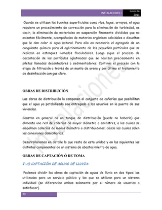 Junio de
                                                     INSTALACIONES I
                                                                           2011

Cuando se utilizan las fuentes superficiales como ríos, lagos, arroyos, el agua
requiere un procedimiento de corrección para la eliminación de turbiedad, es
decir, la eliminación de materiales en suspensión finamente divididos que no
asientan fácilmente, acompañados de materias orgánicas coloidales o disueltas
que le dan color al agua natural. Para ello es necesario el agregado de un
coagulante químico para el aglutinamiento de las pequeñas partículas que se
realizan en estanques llamados floculadores. Luego sigue el proceso de
decantación de las partículas aglutinadas que se realizan precisamente en
piletas llamadas decantadores o sedimentadores. Continúa el proceso con la
etapa de filtración a través de un manto de arena y por último el tratamiento
de desinfección con gas cloro.




OBRAS DE DISTRIBUCIÓN

Las obras de distribución la componen el conjunto de cañerías que posibilitan
que el agua ya potabilizada sea entregada a los usuarios en la puerta de sus
viviendas.

Constan en general de un tanque de distribución (puede no haberlo) que
alimenta una red de cañerías de mayor diámetro o encastres, a las cuales se
empalman cañerías de menos diámetro o distribuidoras, desde las cuales salen
las conexiones domiciliarias.

Desarrollaremos en detalle lo que resta de esta unidad y en las siguientes las
distintas componentes de un sistema de abastecimiento de agua.

OBRAS DE CAPTACIÓN Ó DE TOMA

I-A) CAPTACIÓN DE AGUAS DE LLUVIA:

Podemos dividir las obras de captación de aguas de lluvia en dos tipos: las
utilizadas para un servicio público y las que se utilizan para un sistema
individual (se diferencian ambas solamente por el número de usuarios a
satisfacer).
70
 