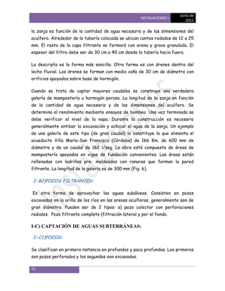 Junio de
                                                       INSTALACIONES I
                                                                            2011

la zanja es función de la cantidad de agua necesaria y de las dimensiones del
acuífero. Alrededor de la tubería colocada se ubican cantos rodados de 12 a 25
mm. El resto de la capa filtrante se formará con arena y grava granulada. El
espesor del filtro debe ser de 30 cm a 40 cm desde la tubería hacia fuera.

La descripta es la forma más sencilla. Otra forma es con drenes dentro del
lecho fluvial. Los drenes se forman con medio caño de 30 cm de diámetro con
orificios apoyados sobre base de hormigón.

Cuando se trata de captar mayores caudales se construye una verdadera
galería de mampostería u hormigón poroso. La longitud de la zanja en función
de la cantidad de agua necesaria y de las dimensiones del acuífero. Se
determina el rendimiento mediante ensayos de bombeo. Una vez terminada se
debe verificar el nivel de la napa. Durante la construcción es necesario
generalmente entibar la excavación y achicar el agua de la zanja. Un ejemplo
de una galería de este tipo (de gran caudal) lo constituye la que alimenta el
acueducto Villa María-San Francisco (Córdoba) de 166 Km. de 600 mm de
diámetro y de un caudal de 162 l/seg. La obra está compuesta de áreas de
mampostería apoyados en vigas de fundación convenientes. Las áreas están
rellenadas con ladrillos pre- moldeados con ranuras que forman la pared
filtrante. La longitud de la galería es de 300 mm (Fig. 6).

I-B2)POZOS FILTRANTES:

Es otra forma de aprovechar las aguas subálveas. Consisten en pozos
excavados en la orilla de los ríos en las arenas acuíferas, generalmente son de
gran diámetro. Pueden ser de 2 tipos: a) pozo colector con perforaciones
radiales. Pozo filtrante completo (filtración lateral y por el fondo.

I-C) CAPTACIÓN DE AGUAS SUBTERRÁNEAS:

I-C1)POZOS:

Se clasifican en primera instancia en profundos y poco profundos. Los primeros
son pozos perforados y los segundos son excavados.

73
 