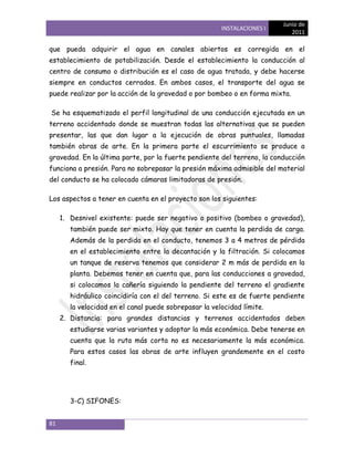 Junio de
                                                        INSTALACIONES I
                                                                             2011

que pueda adquirir el agua en canales abiertos es corregida en el
establecimiento de potabilización. Desde el establecimiento la conducción al
centro de consumo o distribución es el caso de agua tratada, y debe hacerse
siempre en conductos cerrados. En ambos casos, el transporte del agua se
puede realizar por la acción de la gravedad o por bombeo o en forma mixta.

Se ha esquematizado el perfil longitudinal de una conducción ejecutada en un
terreno accidentado donde se muestran todas las alternativas que se pueden
presentar, las que dan lugar a la ejecución de obras puntuales, llamadas
también obras de arte. En la primera parte el escurrimiento se produce a
gravedad. En la última parte, por la fuerte pendiente del terreno, la conducción
funciona a presión. Para no sobrepasar la presión máxima admisible del material
del conducto se ha colocado cámaras limitadoras de presión.

Los aspectos a tener en cuenta en el proyecto son los siguientes:

     1. Desnivel existente: puede ser negativo o positivo (bombeo o gravedad),
        también puede ser mixto. Hay que tener en cuenta la perdida de carga.
        Además de la perdida en el conducto, tenemos 3 a 4 metros de pérdida
        en el establecimiento entre la decantación y la filtración. Si colocamos
        un tanque de reserva tenemos que considerar 2 m más de perdida en la
        planta. Debemos tener en cuenta que, para las conducciones a gravedad,
        si colocamos la cañería siguiendo la pendiente del terreno el gradiente
        hidráulico coincidiría con el del terreno. Si este es de fuerte pendiente
        la velocidad en el canal puede sobrepasar la velocidad límite.
     2. Distancia: para grandes distancias y terrenos accidentados deben
        estudiarse varias variantes y adoptar la más económica. Debe tenerse en
        cuenta que la ruta más corta no es necesariamente la más económica.
        Para estos casos las obras de arte influyen grandemente en el costo
        final.




        3-C) SIFONES:


81
 