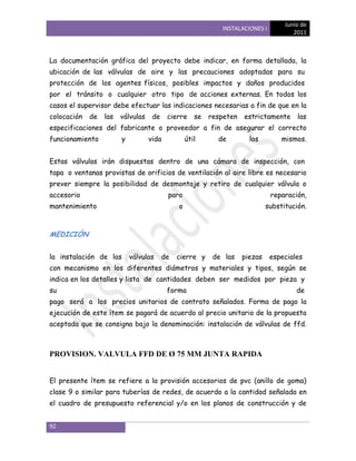 Junio de
                                                             INSTALACIONES I
                                                                                       2011



La documentación gráfica del proyecto debe indicar, en forma detallada, la
ubicación de las válvulas de aire y las precauciones adoptadas para su
protección de los agentes físicos, posibles impactos y daños producidos
por el tránsito o cualquier otro tipo de acciones externas. En todos los
casos el supervisor debe efectuar las indicaciones necesarias a fin de que en la
colocación   de   las   válvulas    de    cierre     se   respeten   estrictamente      las
especificaciones del fabricante o proveedor a fin de asegurar el correcto
funcionamiento          y          vida           útil      de         los         mismos.


Estas válvulas irán dispuestas dentro de una cámara de inspección, con
tapa o ventanas provistas de orificios de ventilación al aire libre es necesario
prever siempre la posibilidad de desmontaje y retiro de cualquier válvula o
accesorio                                 para                                 reparación,
mantenimiento                                 o                               substitución.



MEDICIÓN


la instalación de las       válvulas     de   cierre y     de las    piezas    especiales
con mecanismo en los diferentes diámetros y materiales y tipos, según se
indica en los detalles y lista de cantidades deben ser medidos por pieza y
su                                        forma                                         de
pago será a los precios unitarios de contrato señalados. Forma de pago la
ejecución de este ítem se pagará de acuerdo al precio unitario de la propuesta
aceptada que se consigna bajo la denominación: instalación de válvulas de ffd.



PROVISION. VALVULA FFD DE Ø 75 MM JUNTA RAPIDA


El presente ítem se refiere a la provisión accesorios de pvc (anillo de goma)
clase 9 o similar para tuberías de redes, de acuerdo a la cantidad señalada en
el cuadro de presupuesto referencial y/o en los planos de construcción y de


92
 
