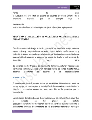 Junio de
                                                                      INSTALACIONES I
                                                                                              2011

Forma                                              de                                         pago
la ejecución de este ítem se pagará de acuerdo al precio unitario de la
propuesta         aceptada             que              se        consigna          bajo         la


denominación:
prov. e instalación de accesorios pvc con junta rápida para agua potable




PROVISIÓN E INSTALACIÓN DE ACCESORIOS ACOMETIDAS PARA
AGUA POTABLE



Este ítem comprende la ejecución del replanteo, excavación de zanjas, cama de
apoyo, relleno y compactado con material cernido, relleno común compacto, y
todos los trabajos necesarios para la instalación de conexiones domiciliarias de
agua potable de acuerdo al esquema de planos de diseño e instrucciones del
supervisor                                          de                                       obra.


Se entiende que los trabajos de movimiento de tierras, rotura y reposición de
pavimentos (calzadas y aceras están incluidos dentro los costos de este ítem, y
deberán        ejecutarse         de         acuerdo          a        las     especificaciones.


MATERIALES


El contratista deberá proveer todos los materiales, herramientas, mano de
obra y equipo necesarios para la instalación de las conexiones domiciliarias, la
tubería y accesorios necesarios para este fin serán provistos por el
contratante.


La instalación de los medidores deberá ejecutarse estrictamente de acuerdo a
lo        indicado           en              los             planos           de           detalle.
Después de instalados los medidores, se deberá verificar su funcionamiento el
contratante proveerá al contratista de los siguientes materiales: tapón pcv

94
 