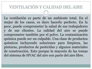 VENTILACIÓN Y CALIDAD DEL AIRE
La ventilación es parte de un ambiente total. En el
mejor de los casos, es duro hacerlo perfecto. En la
peor, puede comprometer la salud de sus trabajadores
y de sus clientes. La calidad del aire se puede
comprometer también por el polvo. La contaminación
química puede ser un culpable. Una clase de productos
químicos incluyendo soluciones para limpieza, las
pinturas, productos de pesticidas y algunos materiales
de construcción. Esto porque la mayoría de las tomas
del sistema de HVAC del aire son parte del aire libre.

 