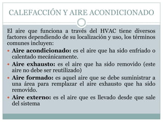 CALEFACCIÓN Y AIRE ACONDICIONADO
El aire que funciona a través del HVAC tiene diversos
factores dependiendo de su localización y uso, los términos
comunes incluyen:
 Aire acondicionado: es el aire que ha sido enfriado o
calentado mecánicamente.
 Aire exhausto: es el aire que ha sido removido (este
aire no debe ser reutilizado)
 Aire formado: es aquel aire que se debe suministrar a
una área para remplazar el aire exhausto que ha sido
removido.
 Aire externo: es el aire que es llevado desde que sale
del sistema

 
