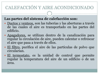 CALEFACCIÓN Y AIRE ACONDICIONADO
Las partes del sistema de calefacción son:
 Ductos y venteos, son las tuberías y las aberturas a través
de las cuales el aire es transportado en las partes del
edificio.
 Apagadores, se utilizan dentro de la canalización para
regular la circulación de aire, pueden calentar o refrescar
el aire que pasa a través de ellos.
 El filtro, purifica el aire de las partículas de polvo que
circularían.
 El termostato, es la unidad de control que permite
regular la temperatura del aire de un edificio o de un
área.

 