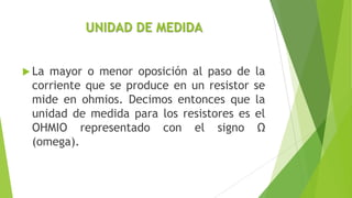 UNIDAD DE MEDIDA
 La mayor o menor oposición al paso de la
corriente que se produce en un resistor se
mide en ohmios. Decimos entonces que la
unidad de medida para los resistores es el
OHMIO representado con el signo Ω
(omega).
 