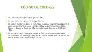 CÓDIGO DE COLORES
1. La primera banda representa la primera cifra.
2. La segunda banda representa la segunda cifra.
3. La tercera banda representa el número de ceros que siguen a los dos primeros
números. (Si la tercera banda es negra no hay ceros en el número, si esta
banda es dorada se divide por 10 y si esta banda es plateada se divide por
100).
4. La cuarta banda representa la tolerancia. Esta es usualmente dorada que
representa un 5%, plateada que es del 10%, café o marrón indica el 1%, el rojo
indica un 2% y si no tiene banda es del 20%.
 