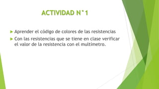 ACTIVIDAD N°1
 Aprender el código de colores de las resistencias
 Con las resistencias que se tiene en clase verificar
el valor de la resistencia con el multímetro.
 