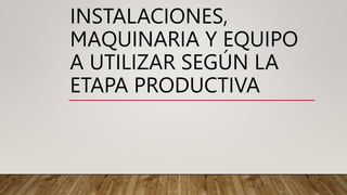 INSTALACIONES,
MAQUINARIA Y EQUIPO
A UTILIZAR SEGÚN LA
ETAPA PRODUCTIVA
 