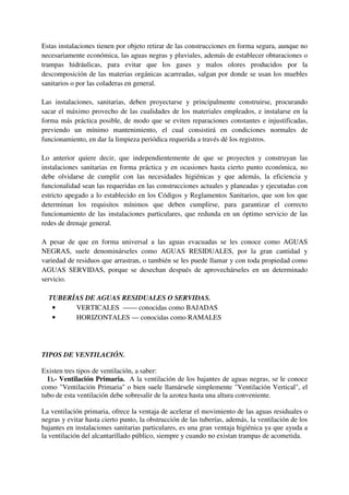 Estas instalaciones tienen por objeto retirar de las construcciones en forma segura, aunque no
necesariamente económica, las aguas negras y pluviales, además de establecer obturaciones o
trampas hidráulicas, para evitar que los gases y malos olores producidos por la
descomposición de las materias orgánicas acarreadas, salgan por donde se usan los muebles
sanitarios o por las coladeras en general.
Las instalaciones, sanitarias, deben proyectarse y principalmente construirse, procurando
sacar el máximo provecho de las cualidades de los materiales empleados, e instalarse en la
forma más práctica posible, de modo que se eviten reparaciones constantes e injustificadas,
previendo un mínimo mantenimiento, el cual consistirá en condiciones normales de
funcionamiento, en dar la limpieza periódica requerida a través dé los registros.
Lo anterior quiere decir, que independientemente de que se proyecten y construyan las
instalaciones sanitarias en forma práctica y en ocasiones hasta cierto punto económica, no
debe olvidarse de cumplir con las necesidades higiénicas y que además, la eficiencia y
funcionalidad sean las requeridas en las construcciones actuales y planeadas y ejecutadas con
estricto apegado a lo establecido en los Códigos y Reglamentos Sanitarios, que son los que
determinan los requisitos mínimos que deben cumplirse, para garantizar el correcto
funcionamiento de las instalaciones particulares, que redunda en un óptimo servicio de las
redes de drenaje general.
A pesar de que en forma universal a las aguas evacuadas se les conoce como AGUAS
NEGRAS, suele denominárseles como AGUAS RESIDUALES, por la gran cantidad y
variedad de residuos que arrastran, o también se les puede llamar y con toda propiedad como
AGUAS SERVIDAS, porque se desechan después de aprovechárseles en un determinado
servicio.
TUBERÍAS DE AGUAS RESIDUALES O SERVIDAS.
• VERTICALES —— conocidas como BAJADAS
• HORIZONTALES — conocidas como RAMALES
TIPOS DE VENTILACIÓN.
Existen tres tipos de ventilación, a saber:
1).- Ventilación Primaria. A la ventilación de los bajantes de aguas negras, se le conoce
como "Ventilación Primaria" o bien suele llamársele simplemente "Ventilación Vertical", el
tubo de esta ventilación debe sobresalir de la azotea hasta una altura conveniente.
La ventilación primaria, ofrece la ventaja de acelerar el movimiento de las aguas residuales o
negras y evitar hasta cierto punto, la obstrucción de las tuberías, además, la ventilación de los
bajantes en instalaciones sanitarias particulares, es una gran ventaja higiénica ya que ayuda a
la ventilación del alcantarillado público, siempre y cuando no existan trampas de acometida.
 