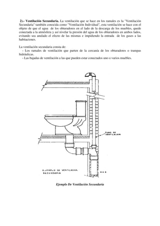 2).- Ventilación Secundaria. La ventilación que se hace en los ramales es la "Ventilación
Secundaria" también conocida como "Ventilación Individual", esta ventilación se hace con el
objeto de que el agua de los obturadores en el lado de la descarga de los muebles, quede
conectada a la atmósfera y así nivelar la presión del agua de los obturadores en ambos lados,
evitando sea anulado el efecto de las mismas e impidiendo la entrada de los gases a las
habitaciones.
La ventilación secundaria consta de:
- Los ramales de ventilación que parten de la cercanía de los obturadores o trampas
hidráulicas.
- Las bajadas de ventilación a las que pueden estar conectados uno o varios muebles.
Ejemplo De Ventilación Secundaria
 