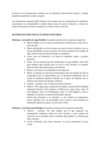 lo mismo en las instalaciones sanitarias por sus diámetros relativamente mayores y porque
requieren de periódico control y registro.
Las instalaciones sanitarias deben ubicarse de tal manera que no comprometan los elementos
estructurales. Lo recomendable es utilizar ductos para los tramos verticales y colocar los
tramos horizontales en falsos contrapisos u ocultos en falso cielo raso.
MATERIALES PARA INSTALACIONES SANITARIAS
Tuberías y Accesorios de Agua Potable. Se pueden encontrar de los siguientes materiales:
• Hierro fundido: ya no se usan en instalaciones interiores por su alto costo y
peso elevado.
• Hierro galvanizado: son las de mayor uso junto con las de plástico, por su
mayor durabilidad; uso de accesorios del mismo material en las salidas de
agua, menor riesgo de fractura durante su manipuleo.
• Acero: para uso industrial o en líneas de impulsión sujetas a grandes
presiones.
• Cobre: son las mejores para las instalaciones de agua potable, sobre todo
para conducir agua caliente, pero su costo es muy elevado y se requiere
mano de obra especializado para su instalación.
• Bronce: solo tiene en la actualidad un uso industrial.
• Plomo: se utilizan en conexiones domiciliarias; han sido dejadas de lado al
comprobarse que en determinados caso se destruyan rápidamente por la
acción de elementos químicos hallados en el agua; sin embargo aun se
utilizan como abastos de aparatos sanitarios.
• Asbesto – cemento: solo se utilizan en redes exteriores.
• Plástico: PVC rígido para conducción de fluidos a presión SAP (Standard
Americano Pesado). Estas tuberías se fabrican de varias clases: clase 15
(215 lb/pulg2
), clase 10 (150 lb/pulg2
), clase 7.5 (105 lb/pulg2
) y clase 5
(lb/pulg2
), en función a la presión que pueden soportar.
Poseen alta resistencia a la corrosión y a los cambios de temperatura,
tienen superficie lisa, sin porosidades, peso liviano y alta resistencia al
tratamiento químico de aguas con gas cloro o fluor.
Tuberías y Accesorios para Desagüe. Se pueden encontrar de los siguientes materiales:
• Asbesto – cemento: son muy frágiles por lo que requieren una
manipulación cuidadosa, tienen un costo elevado y existe carencia de
accesorios en el mercado (solo se atienden bajo pedido); se utilizan para
redes externas.
• Arcilla vitrificado: para redes exteriores, no existe producción en gran
escala.
 