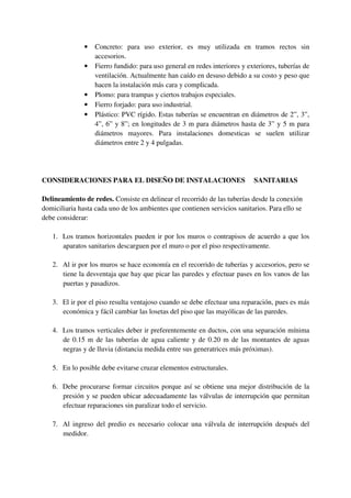 • Concreto: para uso exterior, es muy utilizada en tramos rectos sin
accesorios.
• Fierro fundido: para uso general en redes interiores y exteriores, tuberías de
ventilación. Actualmente han caído en desuso debido a su costo y peso que
hacen la instalación más cara y complicada.
• Plomo: para trampas y ciertos trabajos especiales.
• Fierro forjado: para uso industrial.
• Plástico: PVC rígido. Estas tuberías se encuentran en diámetros de 2”, 3”,
4”, 6” y 8”; en longitudes de 3 m para diámetros hasta de 3” y 5 m para
diámetros mayores. Para instalaciones domesticas se suelen utilizar
diámetros entre 2 y 4 pulgadas.
CONSIDERACIONES PARA EL DISEÑO DE INSTALACIONES SANITARIAS
Delineamiento de redes. Consiste en delinear el recorrido de las tuberías desde la conexión
domiciliaria hasta cada uno de los ambientes que contienen servicios sanitarios. Para ello se
debe considerar:
1. Los tramos horizontales pueden ir por los muros o contrapisos de acuerdo a que los
aparatos sanitarios descarguen por el muro o por el piso respectivamente.
2. Al ir por los muros se hace economía en el recorrido de tuberías y accesorios, pero se
tiene la desventaja que hay que picar las paredes y efectuar pases en los vanos de las
puertas y pasadizos.
3. El ir por el piso resulta ventajoso cuando se debe efectuar una reparación, pues es más
económica y fácil cambiar las losetas del piso que las mayólicas de las paredes.
4. Los tramos verticales deber ir preferentemente en ductos, con una separación mínima
de 0.15 m de las tuberías de agua caliente y de 0.20 m de las montantes de aguas
negras y de lluvia (distancia medida entre sus generatrices más próximas).
5. En lo posible debe evitarse cruzar elementos estructurales.
6. Debe procurarse formar circuitos porque así se obtiene una mejor distribución de la
presión y se pueden ubicar adecuadamente las válvulas de interrupción que permitan
efectuar reparaciones sin paralizar todo el servicio.
7. Al ingreso del predio es necesario colocar una válvula de interrupción después del
medidor.
 