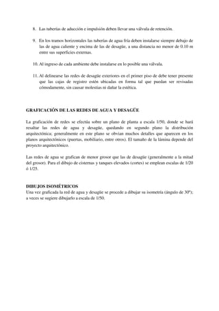 8. Las tuberías de aducción e impulsión deben llevar una válvula de retención.
9. En los tramos horizontales las tuberías de agua fría deben instalarse siempre debajo de
las de agua caliente y encima de las de desagüe, a una distancia no menor de 0.10 m
entre sus superficies externas.
10. Al ingreso de cada ambiente debe instalarse en lo posible una válvula.
11. Al delinearse las redes de desagüe exteriores en el primer piso de debe tener presente
que las cajas de registro estén ubicadas en forma tal que puedan ser revisadas
cómodamente, sin causar molestias ni dañar la estética.
GRAFICACIÓN DE LAS REDES DE AGUA Y DESAGÜE
La graficación de redes se efectúa sobre un plano de planta a escala 1/50, donde se hará
resaltar las redes de agua y desagüe, quedando en segundo plano la distribución
arquitectónica; generalmente en este plano se obvian muchos detalles que aparecen en los
planos arquitectónicos (puertas, mobiliario, entre otros). El tamaño de la lámina depende del
proyecto arquitectónico.
Las redes de agua se grafican de menor grosor que las de desagüe (generalmente a la mitad
del grosor). Para el dibujo de cisternas y tanques elevados (cortes) se emplean escalas de 1/20
ó 1/25.
DIBUJOS ISOMÉTRICOS
Una vez graficada la red de agua y desagüe se procede a dibujar su isometría (ángulo de 30º);
a veces se sugiere dibujarlo a escala de 1/50.
 