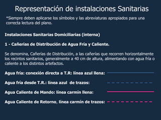 Instalaciones Sanitarias Domiciliarias (interna)
1 - Cañerías de Distribución de Agua Fría y Caliente.
Se denomina, Cañerías de Distribución, a las cañerías que recorren horizontalmente
los recintos sanitarios, generalmente a 40 cm de altura, alimentando con agua fría o
caliente a los distintos artefactos.
Agua fría: conexión directa a T.R: línea azul llena:
Agua fría desde T.R.: línea azul de trazos:
Agua Caliente de Mando: línea carmín llena:
Agua Caliente de Retorno, línea carmín de trazos:
Representación de instalaciones Sanitarias
*Siempre deben aplicarse los símbolos y las abreviaturas apropiados para una
correcta lectura del plano.
 