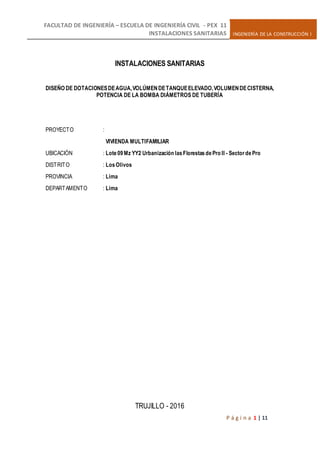 FACULTAD DE INGENIERÍA – ESCUELA DE INGENIERÍA CIVIL - PEX 11
INSTALACIONES SANITARIAS INGENIERÍA DE LA CONSTRUCCIÓN I
P á g i n a 1 | 11
INSTALACIONES SANITARIAS
DISEÑO DE DOTACIONESDEAGUA,VOLÚMENDETANQUEELEVADO,VOLUMENDECISTERNA,
POTENCIA DE LA BOMBA DIÁMETROS DE TUBERÍA
PROYECTO :
VIVIENDA MULTIFAMILIAR
UBICACIÓN : Lote09Mz YY2 Urbanización lasFlorestasdePro II - SectordePro
DISTRITO : LosOlivos
PROVINCIA : Lima
DEPARTAMENTO : Lima
TRUJILLO - 2016
 