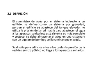 2.1 DEFINCIÓN
El suministro de agua por el sistema indirecto a un
edificio, se define como un sistema por gravedad,
porque el edificio se abastece del tanque elevado, no
utiliza la presión de la red matriz para abastecer el agua
a los aparatos sanitarios; este sistema es más complejo
y costoso, se debe almacenar el agua en una cisterna y
con un equipo de bombeo se llena el tanque elevado.
Se diseña para edificios altos a los cuales la presión de la
red de servicio público no llega a los aparatos sanitarios.
 