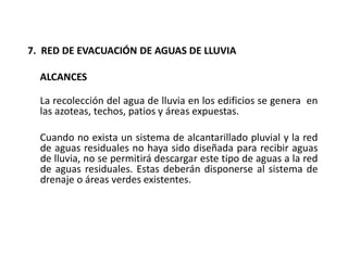 7. RED DE EVACUACIÓN DE AGUAS DE LLUVIA
ALCANCES
La recolección del agua de lluvia en los edificios se genera en
las azoteas, techos, patios y áreas expuestas.
Cuando no exista un sistema de alcantarillado pluvial y la red
de aguas residuales no haya sido diseñada para recibir aguas
de lluvia, no se permitirá descargar este tipo de aguas a la red
de aguas residuales. Estas deberán disponerse al sistema de
drenaje o áreas verdes existentes.
 