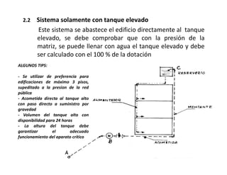 2.2 Sistema solamente con tanque elevado
Este sistema se abastece el edificio directamente al tanque
elevado, se debe comprobar que con la presión de la
matriz, se puede llenar con agua el tanque elevado y debe
ser calculado con el 100 % de la dotación
ALGUNOS TIPS:
- Se utilizar de preferencia para
edificaciones de máximo 3 pisos,
supeditado a la presion de la red
pública
- Acometida directa al tanque alto
con paso directo a suministro por
gravedad
- Volumen del tanque alto con
disponibilidad para 24 horas
- La altura del tanque debe
garantizar el adecuado
funcionamiento del aparato crítico
 