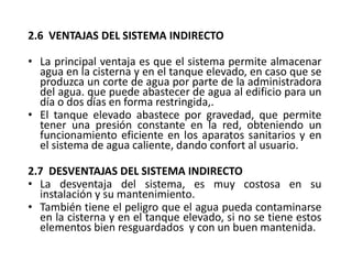 2.6 VENTAJAS DEL SISTEMA INDIRECTO
• La principal ventaja es que el sistema permite almacenar
agua en la cisterna y en el tanque elevado, en caso que se
produzca un corte de agua por parte de la administradora
del agua. que puede abastecer de agua al edificio para un
día o dos días en forma restringida,.
• El tanque elevado abastece por gravedad, que permite
tener una presión constante en la red, obteniendo un
funcionamiento eficiente en los aparatos sanitarios y en
el sistema de agua caliente, dando confort al usuario.
2.7 DESVENTAJAS DEL SISTEMA INDIRECTO
• La desventaja del sistema, es muy costosa en su
instalación y su mantenimiento.
• También tiene el peligro que el agua pueda contaminarse
en la cisterna y en el tanque elevado, si no se tiene estos
elementos bien resguardados y con un buen mantenida.
 