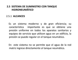 2.5.1 ALCANCES
Es un sistema moderno y de gran eficiencia; su
característica importante es que se obtiene una
presión uniforme en todos los aparatos sanitarios y
equipos de servicio que utilicen agua en un edificio, la
presión se puede regular en el tanque neumático.
En este sistema no se permite que el agua de la red
matriz ingrese directamente al tanque neumático.
2.5 SISTEMA DE SUMINISTRO CON TANQUE
HIDRONEUMÁTICO
 
