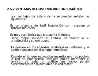 2.5.2 VENTAJAS DEL SISTEMA HIDRONEUMÁTICO
Las ventajas de este sistema se pueden señalar las
siguientes:
Es un sistema de fácil instalación con respecto al
sistema indirecto.
Es más económico que el sistema indirecto
Tiene mejor solución el edificio en cuanto a su
arquitectura y su estructura.
La presión en los aparatos sanitarios es uniforme y se
puede regularse en el tanque neumático.
Cuando el tanque neumático necesita una reparación,
la red de emergencia instalada puede mantener el
servicio de agua al edificio en forma parcial
directamente con la presión de la red matriz.
 