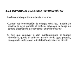 2.5.3 DESVENTAJAS DEL SISTEMA HIDRONEUMÁTICO
La desventaja que tiene este sistema son:
Cuando hay interrupción de energía eléctrica, queda sin
servicio de agua potable el edificio; salvo que se tenga un
equipo electrógeno para producir energía eléctrica.
Si hay que remover o dar mantenimiento al tanque
neumático, queda el edificio sin servicio de agua potable,
pero puede suplirse con la instalación del sistema directo
 