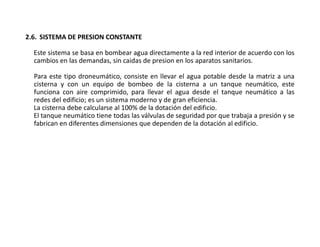 2.6. SISTEMA DE PRESION CONSTANTE
Este sistema se basa en bombear agua directamente a la red interior de acuerdo con los
cambios en las demandas, sin caidas de presion en los aparatos sanitarios.
Para este tipo droneumático, consiste en llevar el agua potable desde la matriz a una
cisterna y con un equipo de bombeo de la cisterna a un tanque neumático, este
funciona con aire comprimido, para llevar el agua desde el tanque neumático a las
redes del edificio; es un sistema moderno y de gran eficiencia.
La cisterna debe calcularse al 100% de la dotación del edificio.
El tanque neumático tiene todas las válvulas de seguridad por que trabaja a presión y se
fabrican en diferentes dimensiones que dependen de la dotación al edificio.
 
