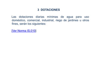 3 DOTACIONES
Las dotaciones diarias mínimas de agua para uso
doméstico, comercial, industrial, riego de jardines u otros
fines, serán los siguientes:
[Ver Norma IS.010]
 