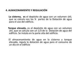 4. ALMACENAMIENTO Y REGULACIÓN
La cisterna, es el depósito de agua con un volumen útil,
que se calcula con las ¾ partes de la Dotación de agua
para el uso del edificio.
Tanque elevado, es el depósito de agua con un volumen
útil, que se calcula con un 1/3 de la Dotación de agua del
edificio. Se instala en la parte alta del edificio.
El almacenamiento de agua en la cisterna y tanque
elevado, regula la dotación de agua para el consumo de
un día en el edificio
 