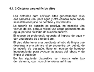 4.1. 2 Cisterna para edificios altos
Las cisternas para edificios altos generalmente lleva
dos cámaras una para agua y otra cámara seca donde
se instala el equipo de bombeo y las válvulas.
La tubería de succión es positiva, no necesita una
válvula de pie, porque recibe una carga permanente de
agua, por eso se llama de succión positiva.
El rebose de preferencia opuesta al ingreso de agua y
con una brecha de aire de 5 cm.
El piso debe tener una pendiente al tubo de limpia que
descarga a una cámara si se encuentra por debajo de
la tubería de desagüe, tiene un equipo de bombeo
independiente, para evacuar las aguas del rebose y de
limpia al desagüe
En las siguiente diapositiva se muestra este tipo
de cisterna, con sus dimensiones mínimas
 