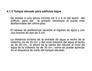 4.1.3 Tanque elevado para edificios bajos
Se instala a una altura mínima de 3 a 4 m del techo del
edificio, para dar la presión necesaria al punto más
desfavorable del ultimo piso.
El rebose de preferencia opuesta al ingreso de agua y con
una brecha de aire de 5 cm.
La distancia mínima de la entrada de agua al techo de la
cisterna, es de 20 cm. y del nivel máximo del agua al techo
es de 45 cm., la altura de la salida del rebose al nivel de
agua de la cisterna, es de 10 cm.; como se puede apreciar
en el esquema de corte del tanque elevado.
 