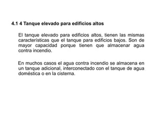 4.1 4 Tanque elevado para edificios altos
El tanque elevado para edificios altos, tienen las mismas
características que el tanque para edificios bajos. Son de
mayor capacidad porque tienen que almacenar agua
contra incendio.
En muchos casos el agua contra incendio se almacena en
un tanque adicional, interconectado con el tanque de agua
doméstica o en la cisterna.
 