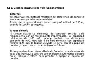 4.1 5. Detalles constructivos y de funcionamiento
Cisternas
Se construye con material resistente de preferencia de concreto
armado y con paredes impermeables.
Estas cisternas generalmente tienen una profundidad de 2,50 m,
cuando la succión es negativa.
Tanque elevado
El tanque elevado se construye de concreto armado o de
mampostería, con un revestimiento impermeable, su capacidad
mínima es de 1,00 m3; puede también ser de asbesto
cemento, de PVC, metálicos o de fibra sintética, con capacidad
mínima 0,25 m3. El tanque elevado se llena con el equipo de
bombeo, con un caudal para ser llenar en 2 horas.
El tanque elevado no tiene válvula de flotador para el control de
agua que ingresa, se controla con un sistema automático ubicado
en el tablero eléctrico para prender o apagar el equipo de
bombeo
 