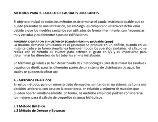 METODOS PARA EL CALCULO DE CAUDALES CIRCULANTES
El objeto principal de todos los métodos es determinar el caudal máximo probable que se
puede presentar en una instalación, sin embargo, es complicado establecer dicho valor
debido a que los muebles sanitarios son utilizados de forma intermitente, con frecuencias
muy variadas y en diferentes tipos de edificaciones.
MÁXIMA DEMANDA SIMULTANEA (Caudal Máximo probable Qmp)
La máxima demanda simultanea es el gasto que se produce en un edificio, cuando en un
instante dado y en forma simultanea funcionan todos los aparatos sanitarios; el cálculo se
realiza con el Método de Hunter para obtener el gasto en l/s y es importante para
determinar los diámetros de las tuberías en una instalación.
En términos generales se han desarrollado tres metodologías para determinar los caudales
o gastos de diseño para las diferentes partes de un sistema de distribución de agua; los
cuales se pueden clasificar así:
A.- MÉTODOS EMPÍRICOS
En estos métodos, para un número dado de muebles sanitarios en un sistema, se toma una
decisión arbitraria, con base en la experiencia, en relación al número de muebles que
pueden operar simultáneamente. En teoría, los métodos empíricos podrían considerarse
los mejores para el cálculo de pequeños sistemas hidráulicos
a.1 Método Británico
a.2 Método de Dawson y Bowman
 