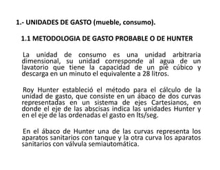 1.- UNIDADES DE GASTO (mueble, consumo).
1.1 METODOLOGIA DE GASTO PROBABLE O DE HUNTER
La unidad de consumo es una unidad arbitraria
dimensional, su unidad corresponde al agua de un
lavatorio que tiene la capacidad de un pié cúbico y
descarga en un minuto el equivalente a 28 litros.
Roy Hunter estableció el método para el cálculo de la
unidad de gasto, que consiste en un ábaco de dos curvas
representadas en un sistema de ejes Cartesianos, en
donde el eje de las abscisas indica las unidades Hunter y
en el eje de las ordenadas el gasto en lts/seg.
En el ábaco de Hunter una de las curvas representa los
aparatos sanitarios con tanque y la otra curva los aparatos
sanitarios con válvula semiautomática.
 