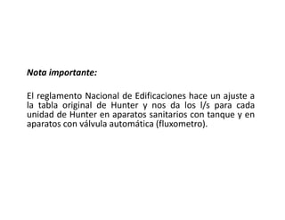 Nota importante:
El reglamento Nacional de Edificaciones hace un ajuste a
la tabla original de Hunter y nos da los l/s para cada
unidad de Hunter en aparatos sanitarios con tanque y en
aparatos con válvula automática (fluxometro).
 