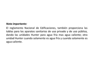 Nota importante:
El reglamento Nacional de Edificaciones, también proporciona las
tablas para los aparatos sanitarios de uso privado y de uso público,
dando las unidades Hunter para agua fría mas agua caliente; otra
unidad Hunter cuando solamente es agua fría y cuando solamente es
agua caliente.
 