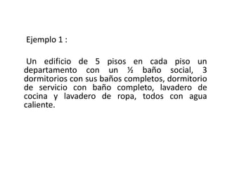 Ejemplo 1 :
Un edificio de 5 pisos en cada piso un
departamento con un ½ baño social, 3
dormitorios con sus baños completos, dormitorio
de servicio con baño completo, lavadero de
cocina y lavadero de ropa, todos con agua
caliente.
 
