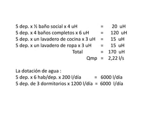 5 dep. x ½ baño social x 4 uH = 20 uH
5 dep. x 4 baños completos x 6 uH = 120 uH
5 dep. x un lavadero de cocina x 3 uH = 15 uH
5 dep. x un lavadero de ropa x 3 uH = 15 uH
Total = 170 uH
Qmp = 2,22 l/s
La dotación de agua :
5 dep. x 6 hab/dep. x 200 l/día = 6000 l/día
5 dep. de 3 dormitorios x 1200 l/día = 6000 l/día
 