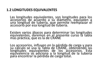 1.2 LONGITUDES EQUIVALENTES
Las longitudes equivalentes, son longitudes para los
accesorios de acuerdo a su diámetro, equivalen a
una longitud de tubería, que permite reemplazar el
accesorio por esa longitud de tubería.
Existen varios ábacos para determinar las longitudes
equivalentes, daremos en el presente curso la tabla
mas práctica, que es la de CRANE
Los accesorios, influyen en la pérdida de carga y para
su cálculo se usa la Tabla de CRANE, obteniendo las
longitudes equivalentes de los accesorios. Esta
equivalencia se adiciona a la longitud de la tubería
para encontrar la pérdida de carga total.
 