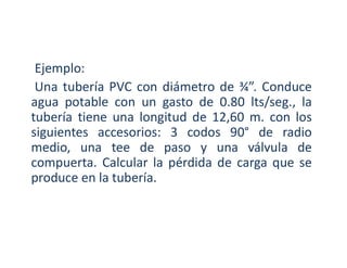Ejemplo:
Una tubería PVC con diámetro de ¾”. Conduce
agua potable con un gasto de 0.80 lts/seg., la
tubería tiene una longitud de 12,60 m. con los
siguientes accesorios: 3 codos 90° de radio
medio, una tee de paso y una válvula de
compuerta. Calcular la pérdida de carga que se
produce en la tubería.
 