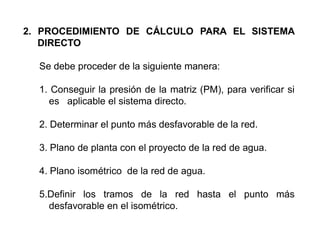 2. PROCEDIMIENTO DE CÁLCULO PARA EL SISTEMA
DIRECTO
Se debe proceder de la siguiente manera:
1. Conseguir la presión de la matriz (PM), para verificar si
es aplicable el sistema directo.
2. Determinar el punto más desfavorable de la red.
3. Plano de planta con el proyecto de la red de agua.
4. Plano isométrico de la red de agua.
5.Definir los tramos de la red hasta el punto más
desfavorable en el isométrico.
 