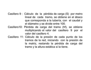 Casillero 9 : Cálculo de la pérdida de carga (S) por metro
lineal de cada tramo, se obtiene en el ábaco
que corresponda a la tubería, con el caudal y
el diámetro y se divide entre 100.
Casillero10: Pérdida de carga del tramo (hf), se obtiene
multiplicando el valor del casillero 9 por el
valor del casillero 4.
Casillero 11: Cálculo de la presión de cada punto de los
tramos de la red, iniciando con la presión de
la matriz, restando la pérdida de carga del
tramo y la altura estática si la tiene.
 