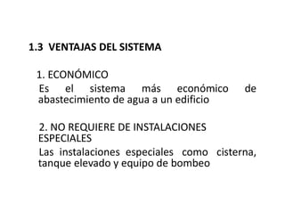 1.3 VENTAJAS DEL SISTEMA
1. ECONÓMICO
Es el sistema más económico de
abastecimiento de agua a un edificio
2. NO REQUIERE DE INSTALACIONES
ESPECIALES
Las instalaciones especiales como cisterna,
tanque elevado y equipo de bombeo
 