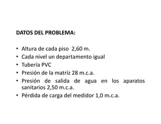 DATOS DEL PROBLEMA:
• Altura de cada piso 2,60 m.
• Cada nivel un departamento igual
• Tubería PVC
• Presión de la matríz 28 m.c.a.
• Presión de salida de agua en los aparatos
sanitarios 2,50 m.c.a.
• Pérdida de carga del medidor 1,0 m.c.a.
 