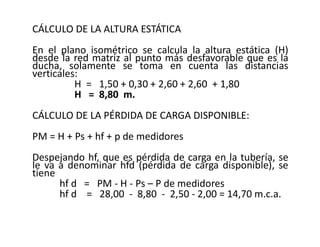 CÁLCULO DE LA ALTURA ESTÁTICA
En el plano isométrico se calcula la altura estática (H)
desde la red matriz al punto más desfavorable que es la
ducha, solamente se toma en cuenta las distancias
verticales:
H = 1,50 + 0,30 + 2,60 + 2,60 + 1,80
H = 8,80 m.
CÁLCULO DE LA PÉRDIDA DE CARGA DISPONIBLE:
PM = H + Ps + hf + p de medidores
Despejando hf, que es pérdida de carga en la tubería, se
le va a denominar hfd (pérdida de carga disponible), se
tiene
hf d = PM - H - Ps – P de medidores
hf d = 28,00 - 8,80 - 2,50 - 2,00 = 14,70 m.c.a.
 