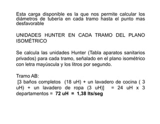 Esta carga disponible es la que nos permite calcular los
diámetros de tubería en cada tramo hasta el punto mas
desfavorable
UNIDADES HUNTER EN CADA TRAMO DEL PLANO
ISOMÉTRICO
Se calcula las unidades Hunter (Tabla aparatos sanitarios
privados) para cada tramo, señalado en el plano isométrico
con letra mayúscula y los litros por segundo.
Tramo AB:
[3 baños completos (18 uH) + un lavadero de cocina ( 3
uH) + un lavadero de ropa (3 uH)] = 24 uH x 3
departamentos = 72 uH = 1,38 lts/seg
 