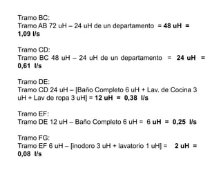 Tramo BC:
Tramo AB 72 uH – 24 uH de un departamento = 48 uH =
1,09 l/s
Tramo CD:
Tramo BC 48 uH – 24 uH de un departamento = 24 uH =
0,61 l/s
Tramo DE:
Tramo CD 24 uH – [Baño Completo 6 uH + Lav. de Cocina 3
uH + Lav de ropa 3 uH] = 12 uH = 0,38 l/s
Tramo EF:
Tramo DE 12 uH – Baño Completo 6 uH = 6 uH = 0,25 l/s
Tramo FG:
Tramo EF 6 uH – [inodoro 3 uH + lavatorio 1 uH] = 2 uH =
0,08 l/s
 