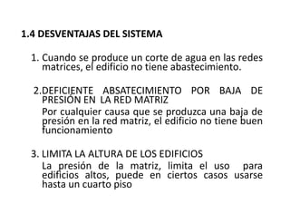 1.4 DESVENTAJAS DEL SISTEMA
1. Cuando se produce un corte de agua en las redes
matrices, el edificio no tiene abastecimiento.
2.DEFICIENTE ABSATECIMIENTO POR BAJA DE
PRESIÓN EN LA RED MATRIZ
Por cualquier causa que se produzca una baja de
presión en la red matriz, el edificio no tiene buen
funcionamiento
3. LIMITA LA ALTURA DE LOS EDIFICIOS
La presión de la matriz, limita el uso para
edificios altos, puede en ciertos casos usarse
hasta un cuarto piso
 